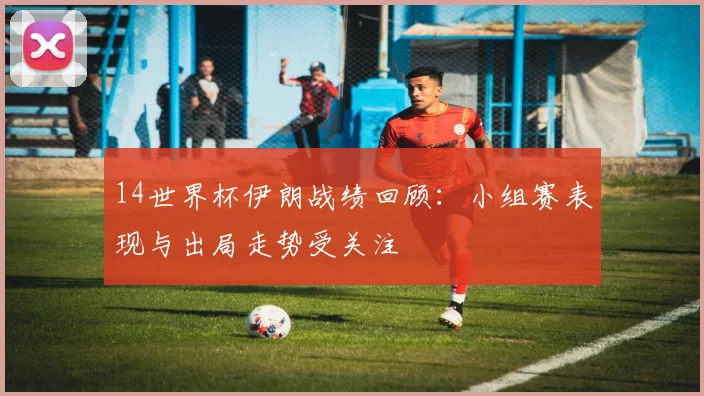 14世界杯伊朗战绩回顾:小组赛表现与出局走势受关注
