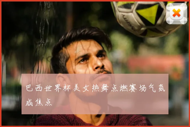 巴西世界杯美女热舞点燃赛场气氛成焦点