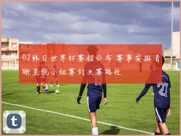 02韩日世界杯赛程公布 赛事安排清晰呈现小组赛到决赛路径