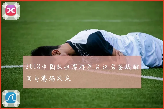 2018中国队世界杯图片记录备战瞬间与赛场风采