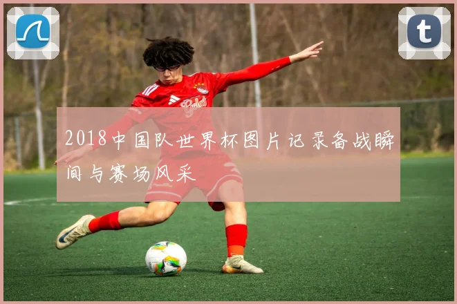 2018中国队世界杯图片记录备战瞬间与赛场风采